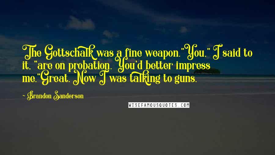 Brandon Sanderson Quotes: The Gottschalk was a fine weapon."You," I said to it, "are on probation. You'd better impress me."Great. Now I was talking to guns.