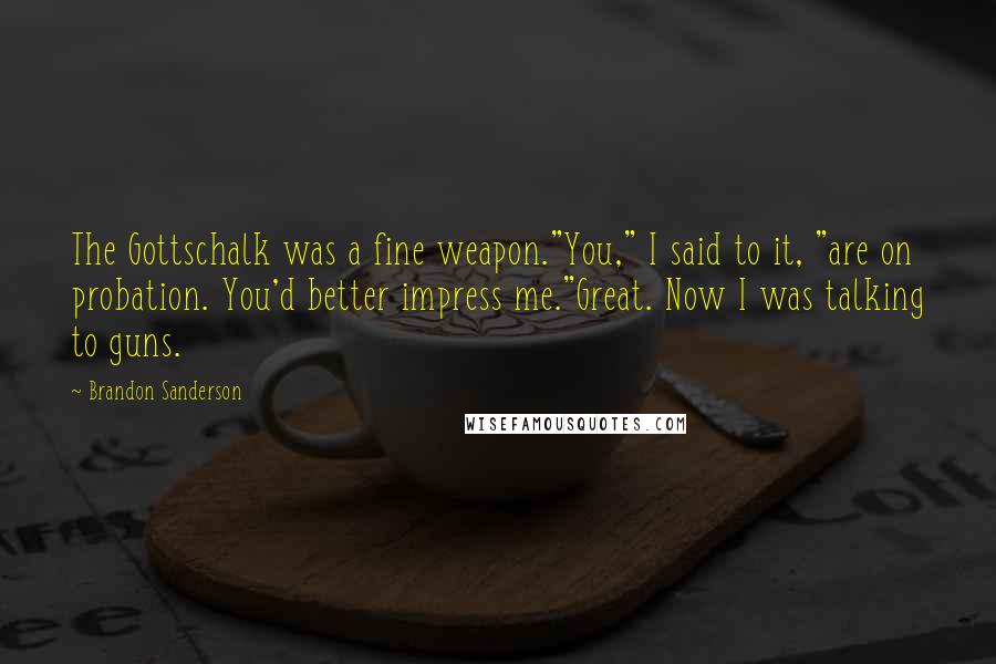 Brandon Sanderson Quotes: The Gottschalk was a fine weapon."You," I said to it, "are on probation. You'd better impress me."Great. Now I was talking to guns.