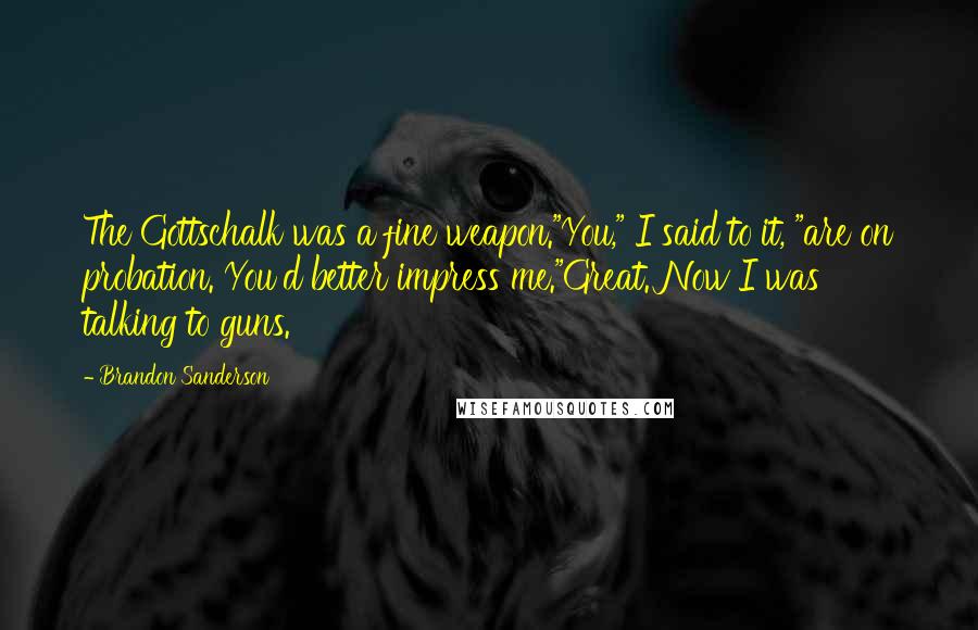 Brandon Sanderson Quotes: The Gottschalk was a fine weapon."You," I said to it, "are on probation. You'd better impress me."Great. Now I was talking to guns.