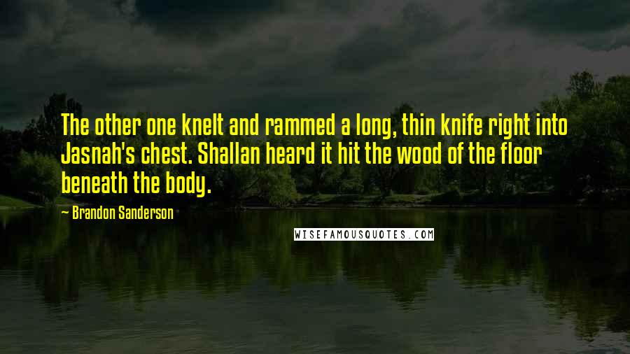 Brandon Sanderson Quotes: The other one knelt and rammed a long, thin knife right into Jasnah's chest. Shallan heard it hit the wood of the floor beneath the body.