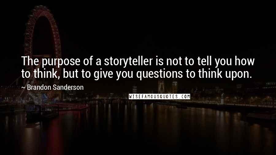 Brandon Sanderson Quotes: The purpose of a storyteller is not to tell you how to think, but to give you questions to think upon.