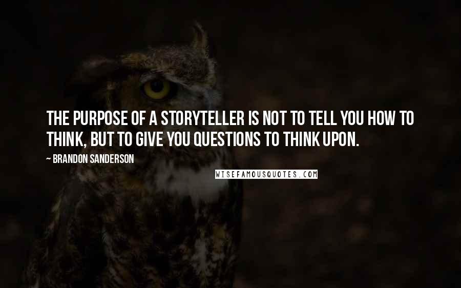 Brandon Sanderson Quotes: The purpose of a storyteller is not to tell you how to think, but to give you questions to think upon.