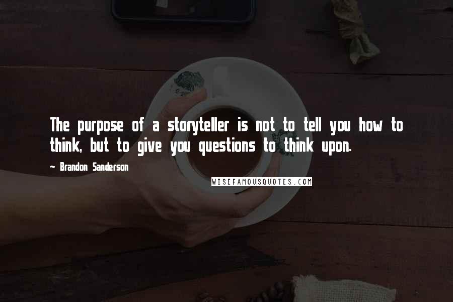 Brandon Sanderson Quotes: The purpose of a storyteller is not to tell you how to think, but to give you questions to think upon.