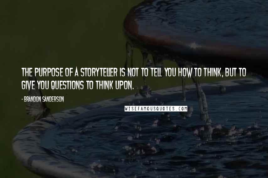 Brandon Sanderson Quotes: The purpose of a storyteller is not to tell you how to think, but to give you questions to think upon.