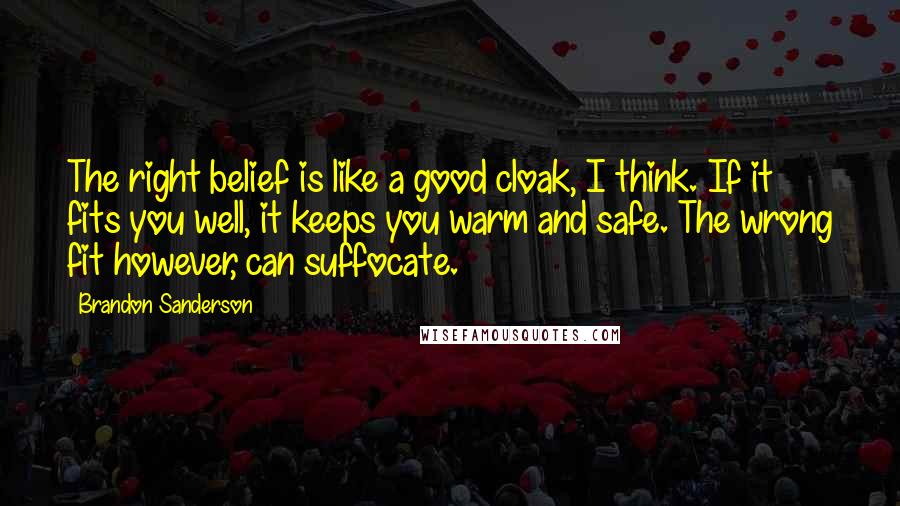 Brandon Sanderson Quotes: The right belief is like a good cloak, I think. If it fits you well, it keeps you warm and safe. The wrong fit however, can suffocate.