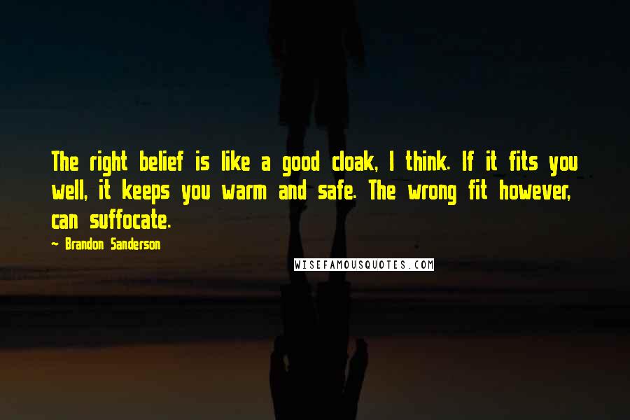 Brandon Sanderson Quotes: The right belief is like a good cloak, I think. If it fits you well, it keeps you warm and safe. The wrong fit however, can suffocate.