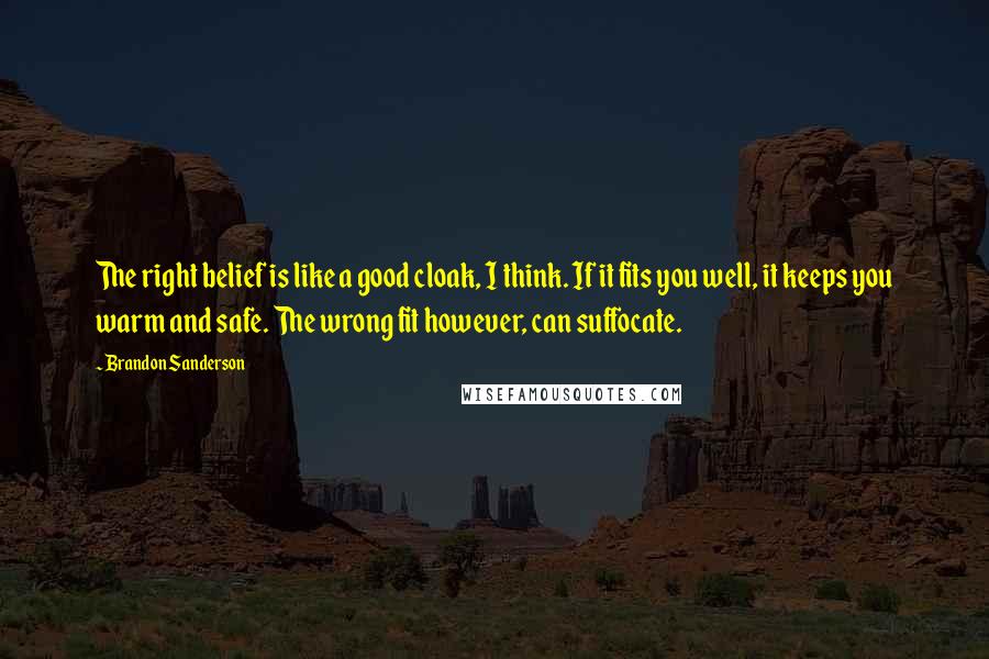 Brandon Sanderson Quotes: The right belief is like a good cloak, I think. If it fits you well, it keeps you warm and safe. The wrong fit however, can suffocate.