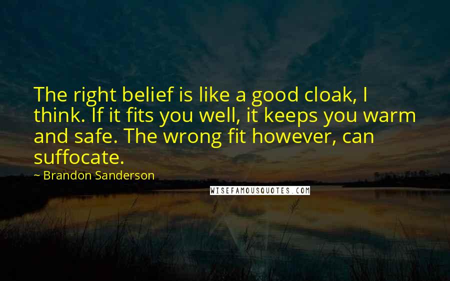 Brandon Sanderson Quotes: The right belief is like a good cloak, I think. If it fits you well, it keeps you warm and safe. The wrong fit however, can suffocate.