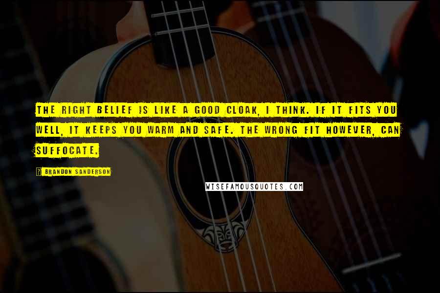 Brandon Sanderson Quotes: The right belief is like a good cloak, I think. If it fits you well, it keeps you warm and safe. The wrong fit however, can suffocate.