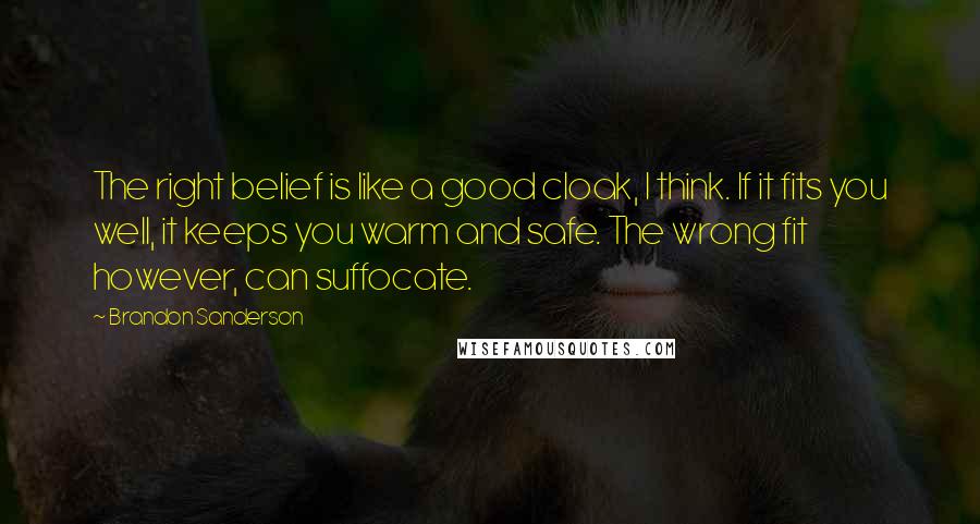 Brandon Sanderson Quotes: The right belief is like a good cloak, I think. If it fits you well, it keeps you warm and safe. The wrong fit however, can suffocate.