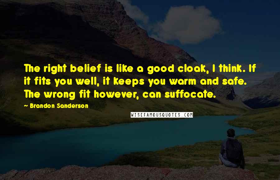 Brandon Sanderson Quotes: The right belief is like a good cloak, I think. If it fits you well, it keeps you warm and safe. The wrong fit however, can suffocate.