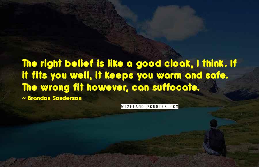 Brandon Sanderson Quotes: The right belief is like a good cloak, I think. If it fits you well, it keeps you warm and safe. The wrong fit however, can suffocate.