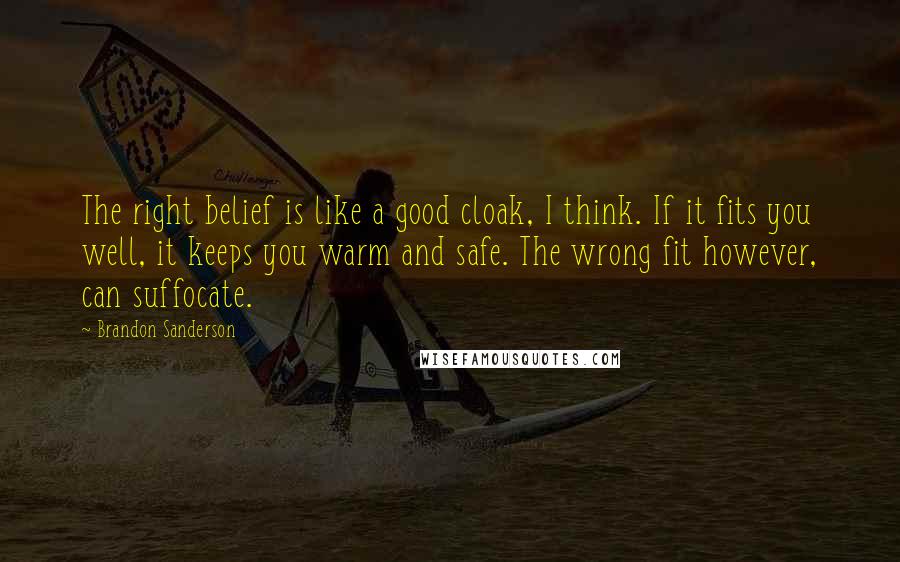 Brandon Sanderson Quotes: The right belief is like a good cloak, I think. If it fits you well, it keeps you warm and safe. The wrong fit however, can suffocate.