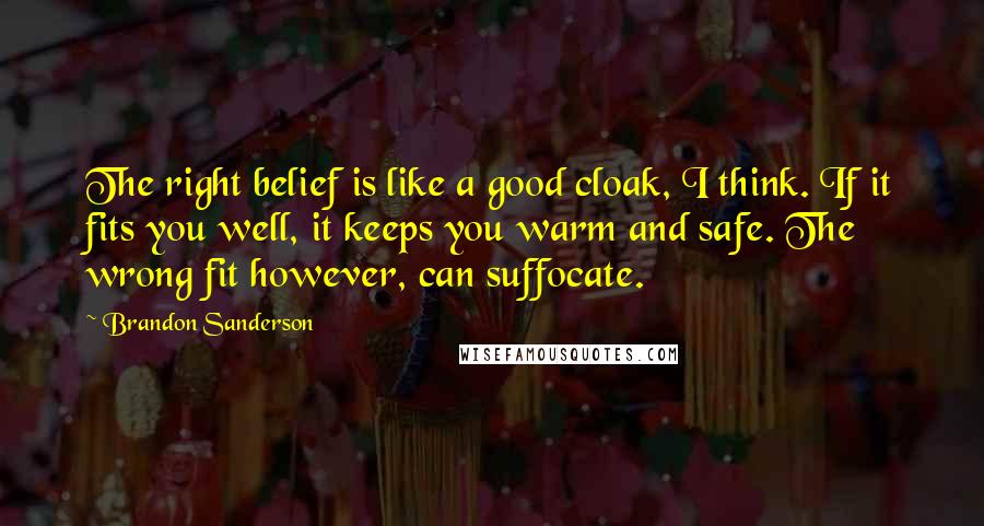 Brandon Sanderson Quotes: The right belief is like a good cloak, I think. If it fits you well, it keeps you warm and safe. The wrong fit however, can suffocate.