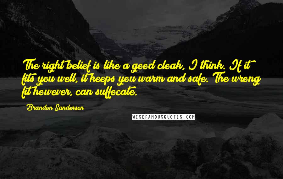 Brandon Sanderson Quotes: The right belief is like a good cloak, I think. If it fits you well, it keeps you warm and safe. The wrong fit however, can suffocate.