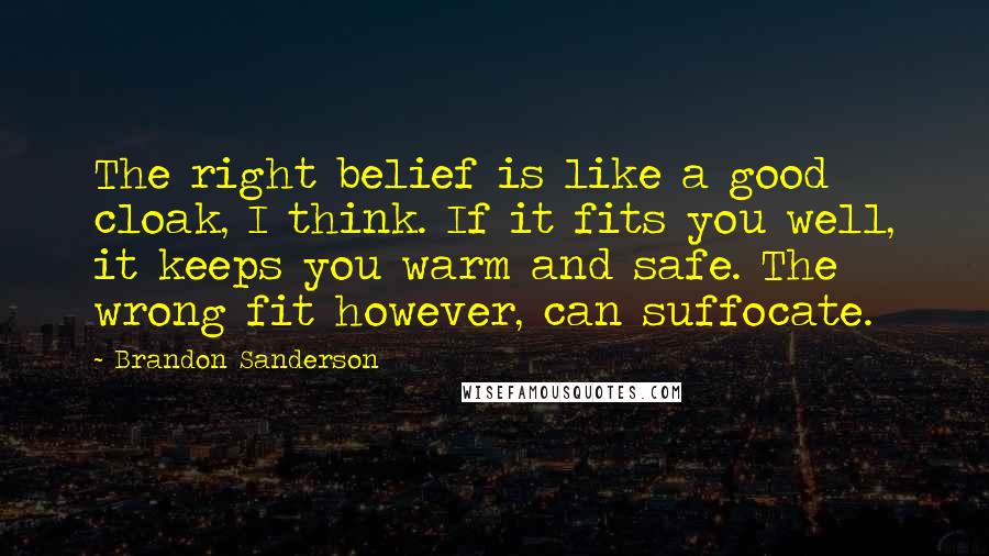 Brandon Sanderson Quotes: The right belief is like a good cloak, I think. If it fits you well, it keeps you warm and safe. The wrong fit however, can suffocate.