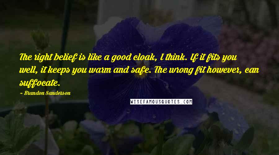 Brandon Sanderson Quotes: The right belief is like a good cloak, I think. If it fits you well, it keeps you warm and safe. The wrong fit however, can suffocate.