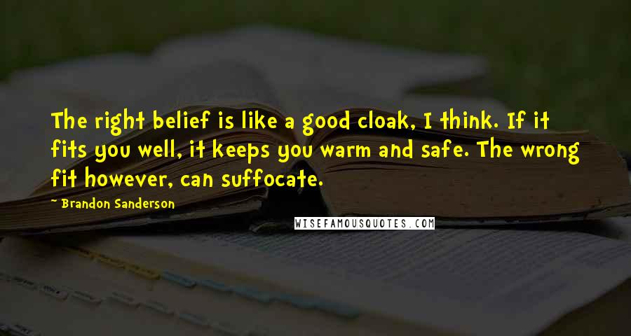 Brandon Sanderson Quotes: The right belief is like a good cloak, I think. If it fits you well, it keeps you warm and safe. The wrong fit however, can suffocate.