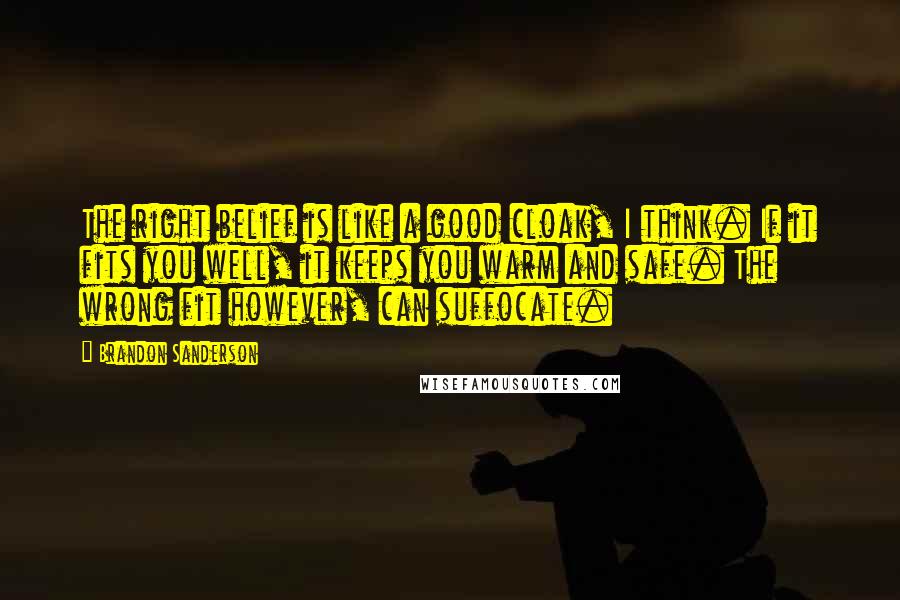 Brandon Sanderson Quotes: The right belief is like a good cloak, I think. If it fits you well, it keeps you warm and safe. The wrong fit however, can suffocate.