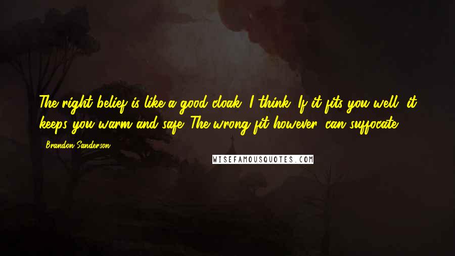 Brandon Sanderson Quotes: The right belief is like a good cloak, I think. If it fits you well, it keeps you warm and safe. The wrong fit however, can suffocate.