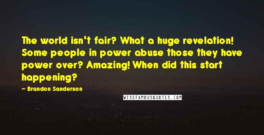 Brandon Sanderson Quotes: The world isn't fair? What a huge revelation! Some people in power abuse those they have power over? Amazing! When did this start happening?
