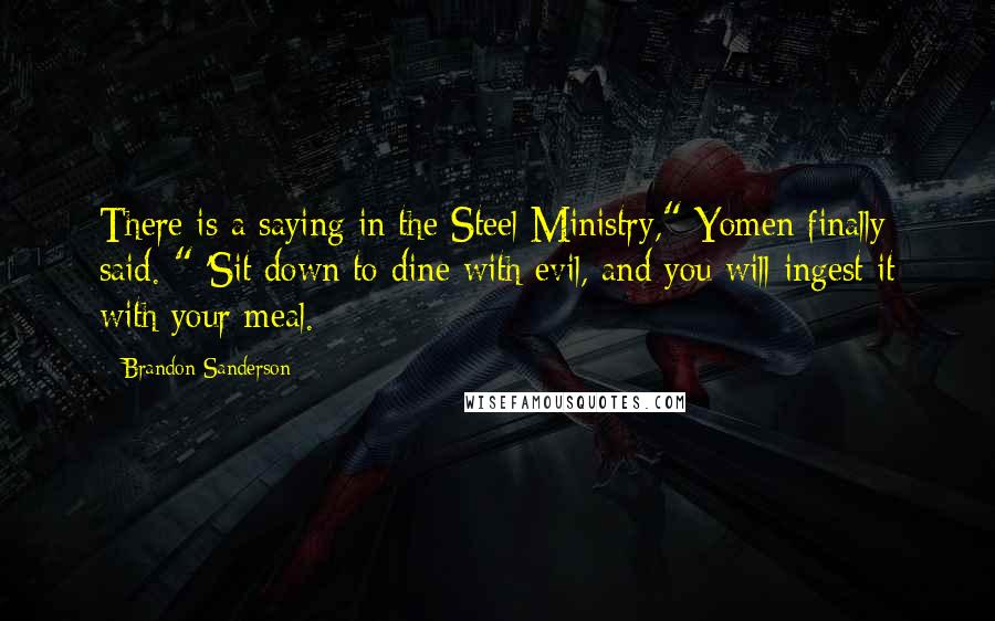 Brandon Sanderson Quotes: There is a saying in the Steel Ministry," Yomen finally said. " 'Sit down to dine with evil, and you will ingest it with your meal.