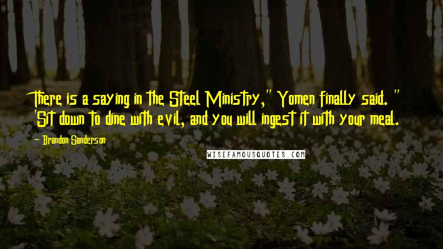 Brandon Sanderson Quotes: There is a saying in the Steel Ministry," Yomen finally said. " 'Sit down to dine with evil, and you will ingest it with your meal.