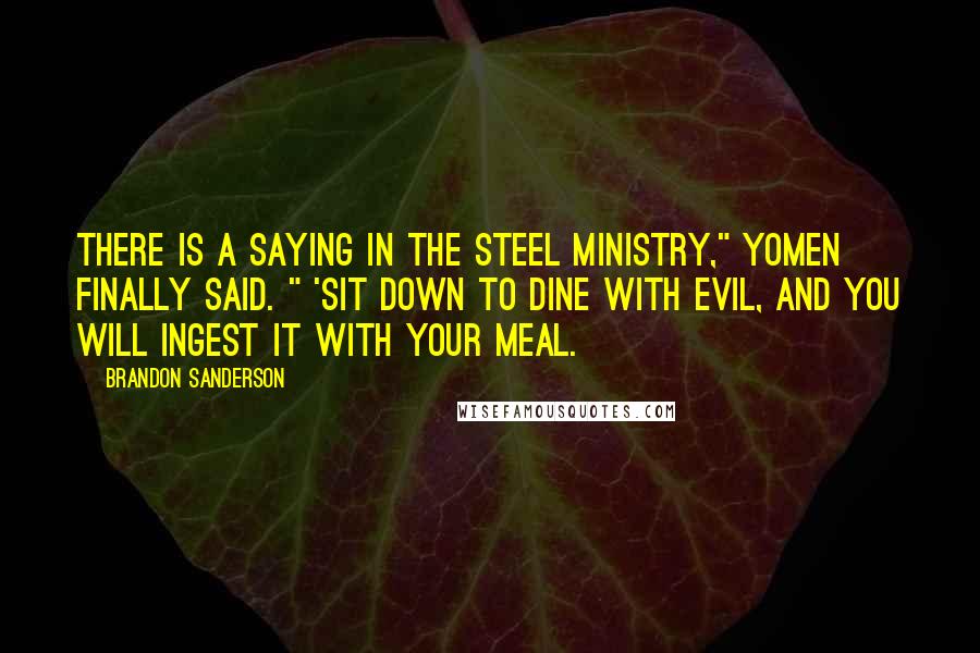 Brandon Sanderson Quotes: There is a saying in the Steel Ministry," Yomen finally said. " 'Sit down to dine with evil, and you will ingest it with your meal.