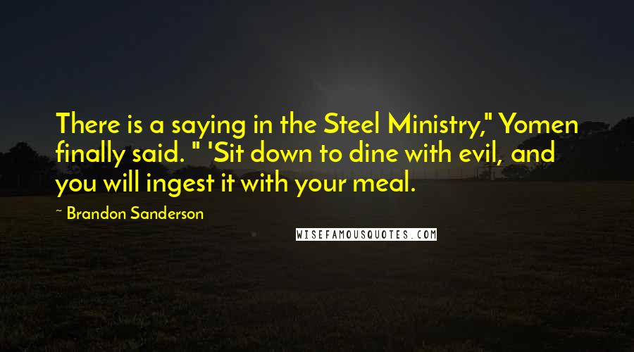 Brandon Sanderson Quotes: There is a saying in the Steel Ministry," Yomen finally said. " 'Sit down to dine with evil, and you will ingest it with your meal.