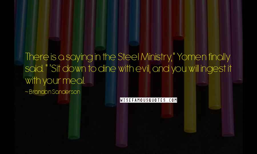 Brandon Sanderson Quotes: There is a saying in the Steel Ministry," Yomen finally said. " 'Sit down to dine with evil, and you will ingest it with your meal.