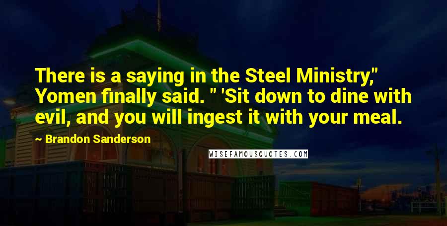 Brandon Sanderson Quotes: There is a saying in the Steel Ministry," Yomen finally said. " 'Sit down to dine with evil, and you will ingest it with your meal.