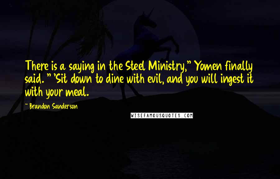 Brandon Sanderson Quotes: There is a saying in the Steel Ministry," Yomen finally said. " 'Sit down to dine with evil, and you will ingest it with your meal.