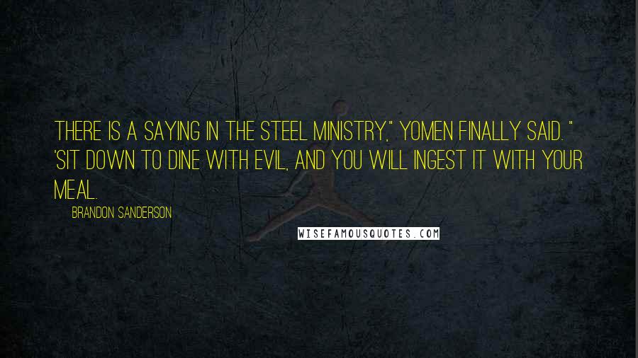 Brandon Sanderson Quotes: There is a saying in the Steel Ministry," Yomen finally said. " 'Sit down to dine with evil, and you will ingest it with your meal.