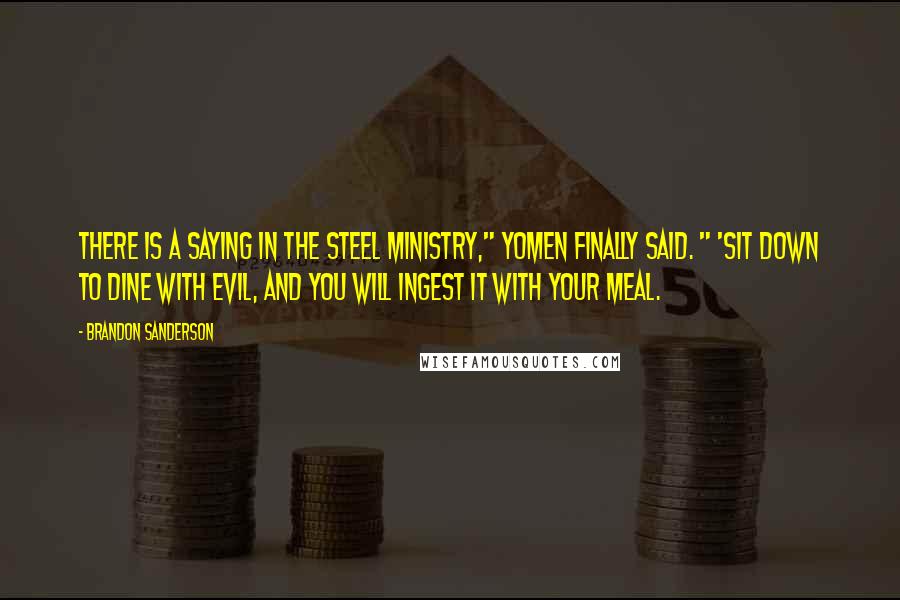 Brandon Sanderson Quotes: There is a saying in the Steel Ministry," Yomen finally said. " 'Sit down to dine with evil, and you will ingest it with your meal.