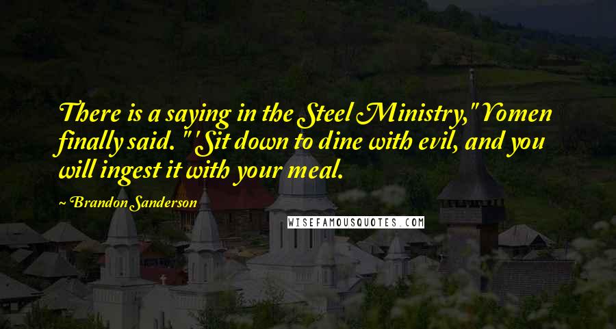 Brandon Sanderson Quotes: There is a saying in the Steel Ministry," Yomen finally said. " 'Sit down to dine with evil, and you will ingest it with your meal.