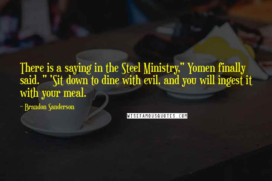 Brandon Sanderson Quotes: There is a saying in the Steel Ministry," Yomen finally said. " 'Sit down to dine with evil, and you will ingest it with your meal.