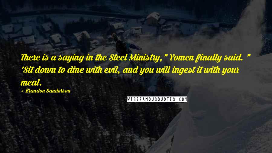 Brandon Sanderson Quotes: There is a saying in the Steel Ministry," Yomen finally said. " 'Sit down to dine with evil, and you will ingest it with your meal.
