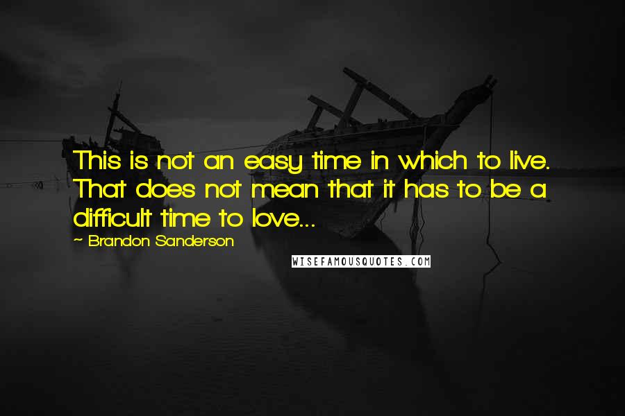 Brandon Sanderson Quotes: This is not an easy time in which to live. That does not mean that it has to be a difficult time to love...