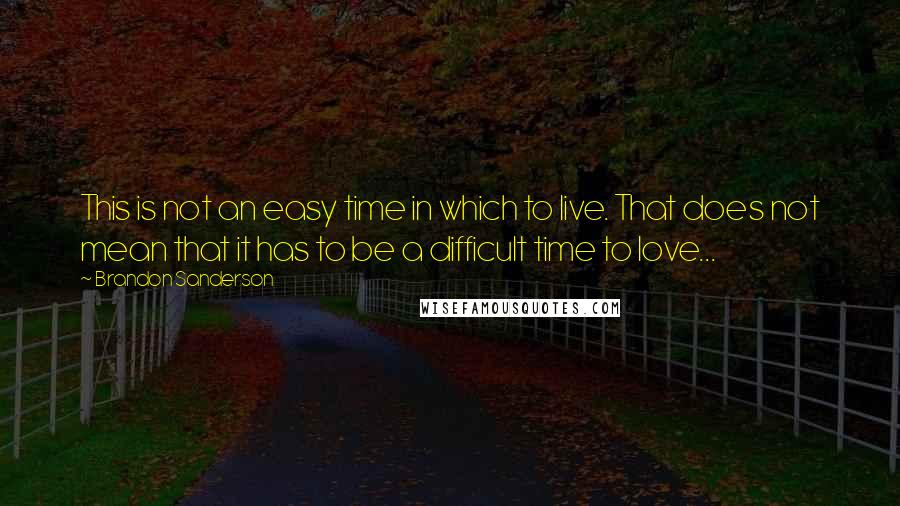 Brandon Sanderson Quotes: This is not an easy time in which to live. That does not mean that it has to be a difficult time to love...