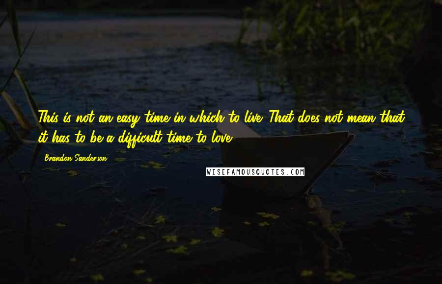 Brandon Sanderson Quotes: This is not an easy time in which to live. That does not mean that it has to be a difficult time to love...