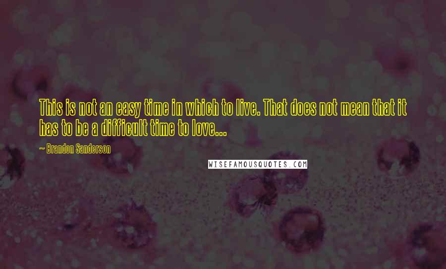 Brandon Sanderson Quotes: This is not an easy time in which to live. That does not mean that it has to be a difficult time to love...