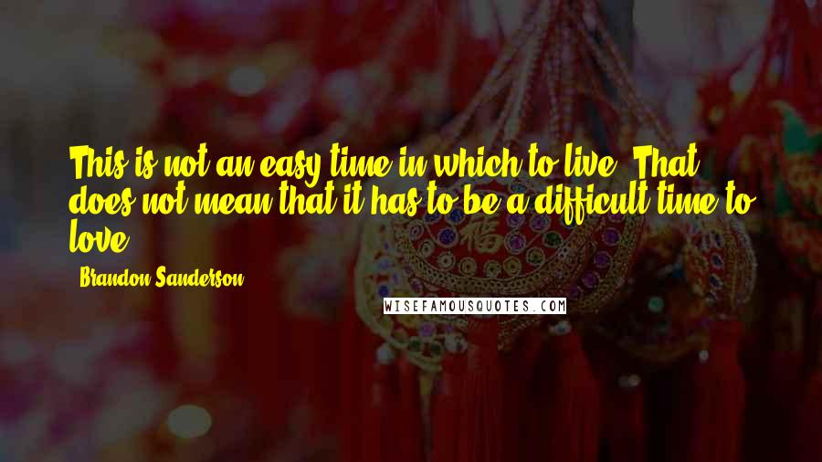 Brandon Sanderson Quotes: This is not an easy time in which to live. That does not mean that it has to be a difficult time to love...