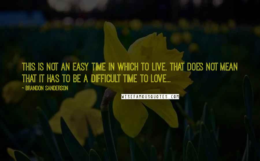 Brandon Sanderson Quotes: This is not an easy time in which to live. That does not mean that it has to be a difficult time to love...