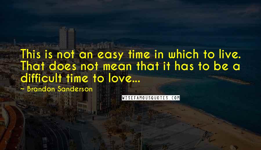 Brandon Sanderson Quotes: This is not an easy time in which to live. That does not mean that it has to be a difficult time to love...