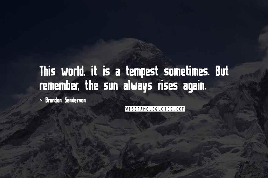 Brandon Sanderson Quotes: This world, it is a tempest sometimes. But remember, the sun always rises again.