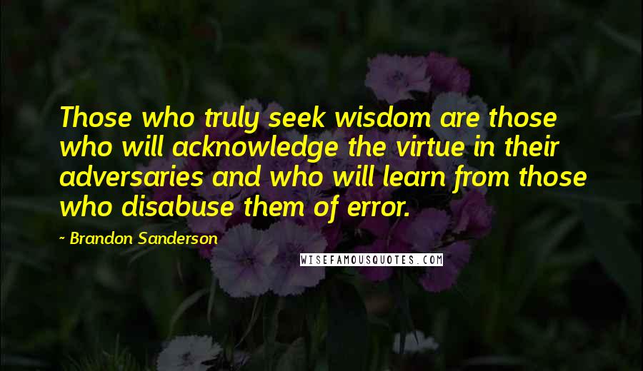 Brandon Sanderson Quotes: Those who truly seek wisdom are those who will acknowledge the virtue in their adversaries and who will learn from those who disabuse them of error.