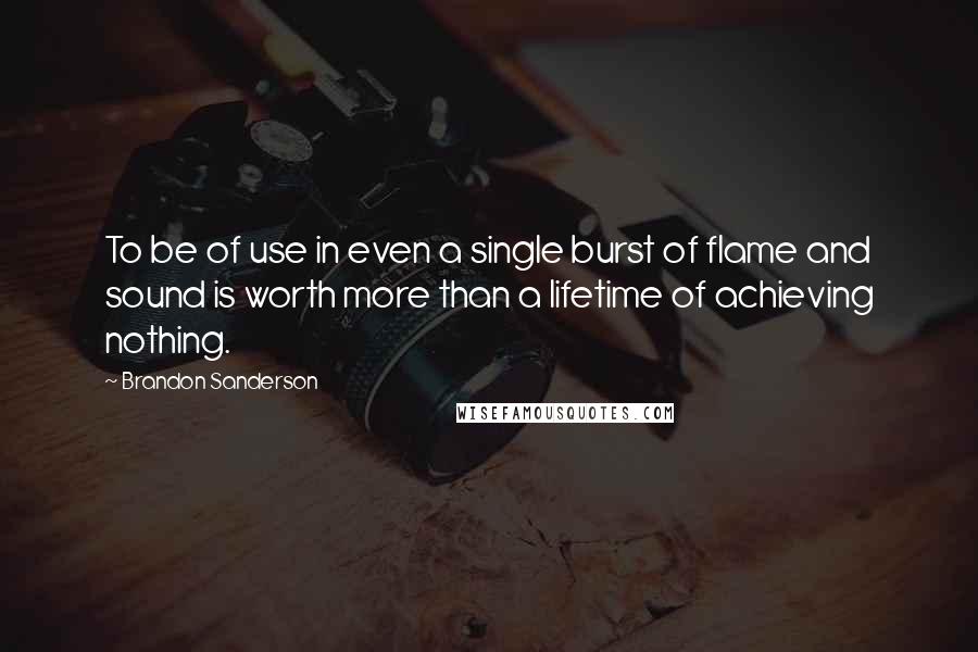 Brandon Sanderson Quotes: To be of use in even a single burst of flame and sound is worth more than a lifetime of achieving nothing.