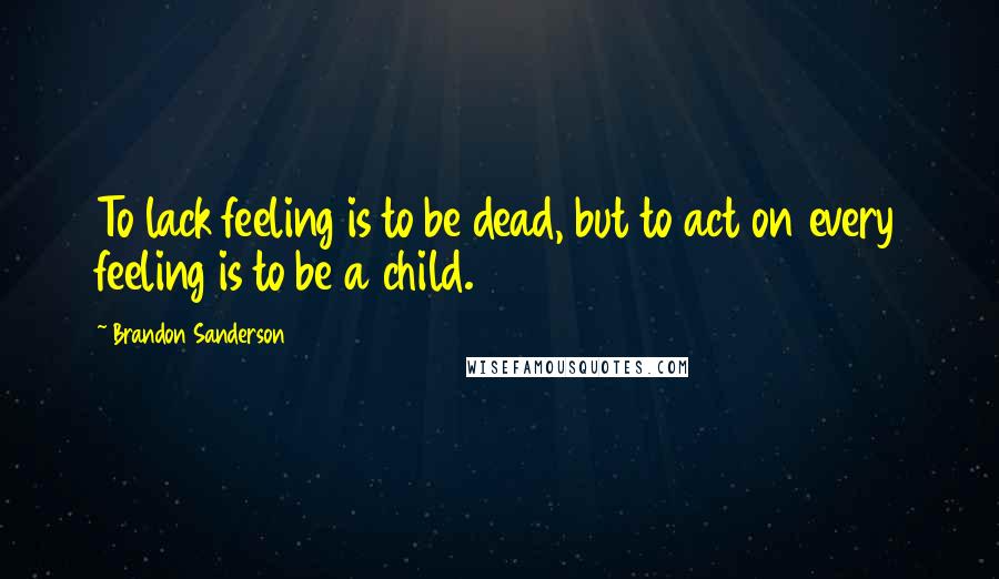 Brandon Sanderson Quotes: To lack feeling is to be dead, but to act on every feeling is to be a child.