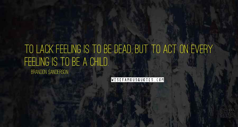 Brandon Sanderson Quotes: To lack feeling is to be dead, but to act on every feeling is to be a child.