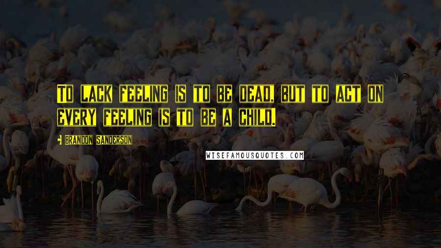 Brandon Sanderson Quotes: To lack feeling is to be dead, but to act on every feeling is to be a child.